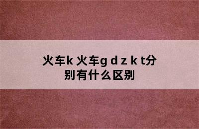 火车k 火车g d z k t分别有什么区别